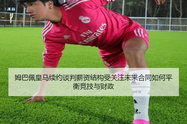 姆巴佩皇马续约谈判薪资结构受关注未来合同如何平衡竞技与财政